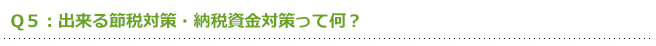 Q5:出来る節税対策・納税資金対策って何?