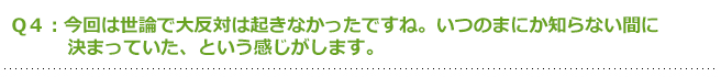 Q4:今回は世論で大反対は起きなかったですね。いつのまにか知らない間に決まっていた、という感じがします