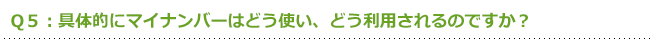 Q5:具体的にマイナンバーはどう使い、どう利用されるのですか?